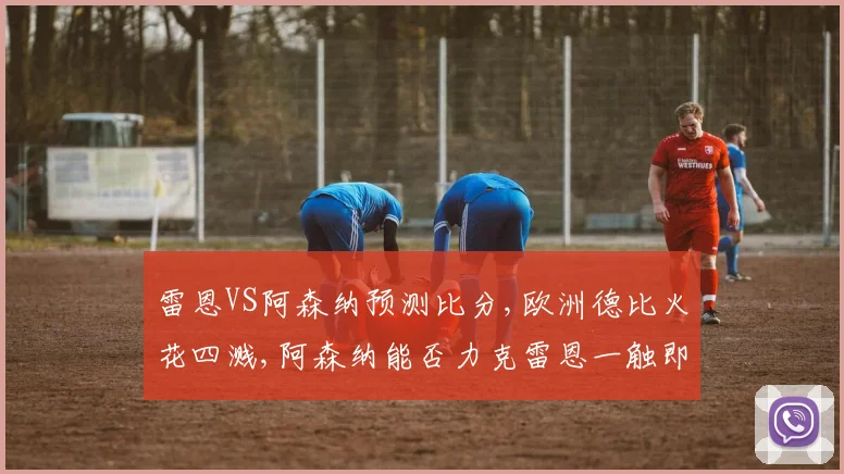 雷恩VS阿森纳预测比分,欧洲德比火花四溅,阿森纳能否力克雷恩一触即发