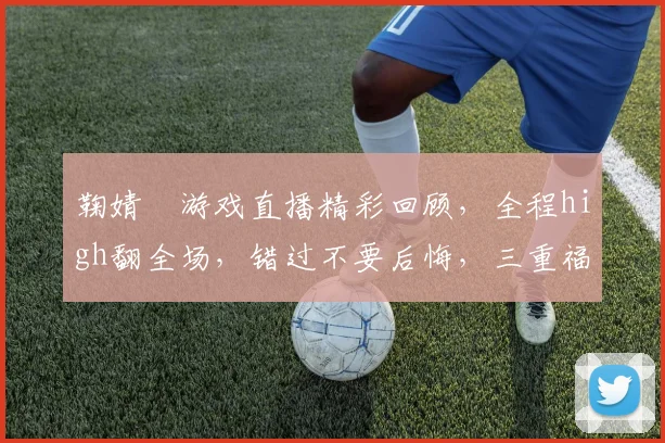 鞠婧祎游戏直播精彩回顾，全程high翻全场，错过不要后悔，三重福利等你来拿