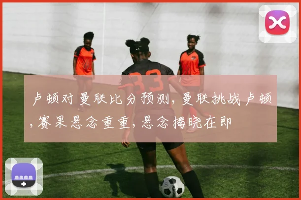 卢顿对曼联比分预测,曼联挑战卢顿,赛果悬念重重,悬念揭晓在即